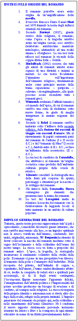 Text Box: IPOTESI SULLE ORIGINI DEL ROMANZO

1.	Il romanzo potrebbe avere avuto origine da un'amplificazione della novella.
2.	Il vescovo francese Pierre Daniel Huet nel 1670 formul la teoria degli influssi orientali sul romanzo.
3.	Secondo Kernyi (1927), grande storico delle religioni, il romanzo, come l'epica e la tragedia avrebbe avuto un'origine sacrale; esso avrebbe rielaborato antichissimo materiale mitologico, adattandolo ad una realt umana e borghese. La sua tesi vede riflesse nel romanzo le vicende della coppia divina Iside - Osiride.
4.	Merkelbach (1962) osserva che tutti gli autori di romanzi antichi erano seguaci di una divinit o iniziati ai misteri. Le sue teorie focalizzano l'attenzione sull'importanza dell'elemento religioso, fondamentale anche come principio motore della trama separazione - peripezia - salvezza - ricongiungimento, alla quale possono essere ricondotti tutti i romanzi greci.
5.	Weinreich evidenzia l'affinit tematica col mondo dell'epica, di cui il romanzo sarebbe una sorta di riedizione sotto nuove forme, in grado di meglio interpretare le mutate esigenze del tempo.
6.	Secondo il Rohd il romanzo sarebbe maturato sotto l'influsso della seconda sofistica, dalla fusione dei racconti di viaggio con racconti d'amore. Ma al rinvenimento di papiri contenenti parti del romanzo di Caritone (I o II secolo d.C.) e del 